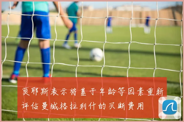 莫耶斯表示将基于年龄等因素重新评估曼城格拉利什的买断费用