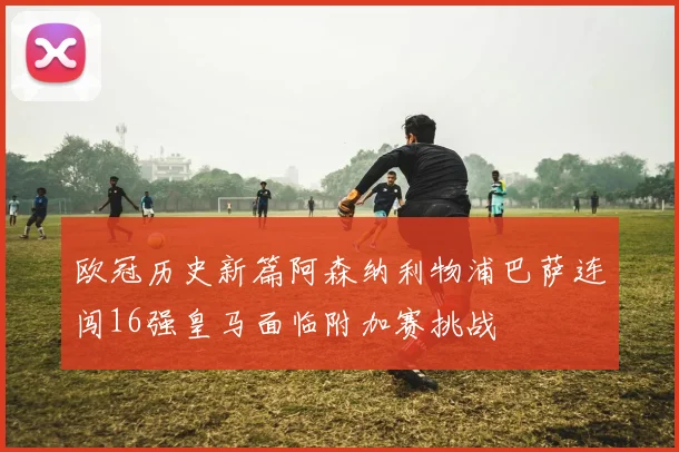 欧冠历史新篇阿森纳利物浦巴萨连闯16强皇马面临附加赛挑战
