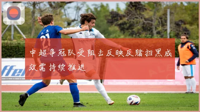 中超争冠队受阻击反映反赌扫黑成效需持续推进