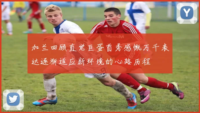 加兰回顾直觉巨蛋首秀感慨万千表达逐渐适应新环境的心路历程