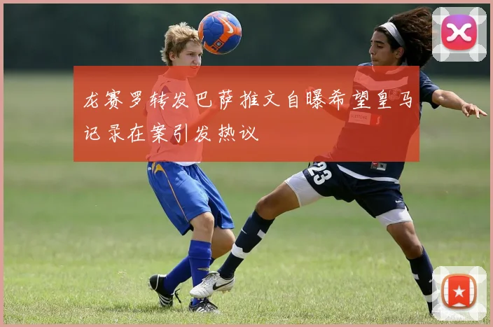 龙赛罗转发巴萨推文自曝希望皇马记录在案引发热议