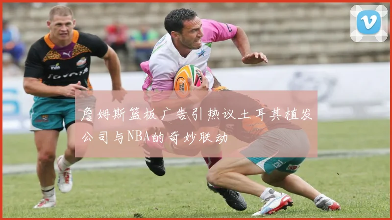 詹姆斯篮板广告引热议土耳其植发公司与NBA的奇妙联动
