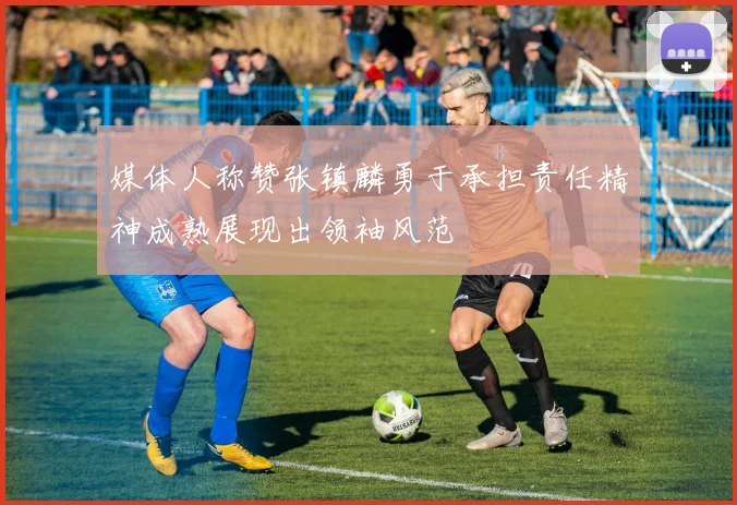 媒体人称赞张镇麟勇于承担责任精神成熟展现出领袖风范