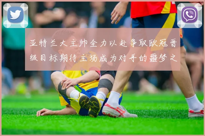 亚特兰大主帅全力以赴争取欧冠晋级目标期待主场成为对手的噩梦之地