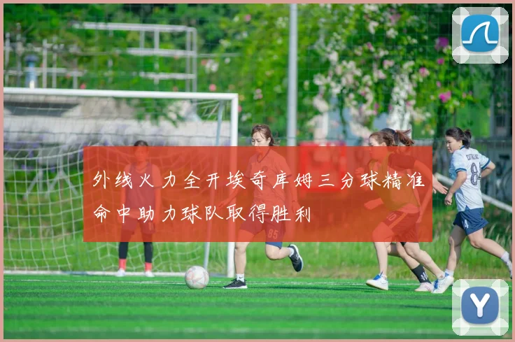 外线火力全开埃奇库姆三分球精准命中助力球队取得胜利