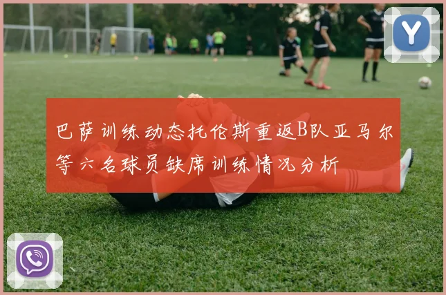 巴萨训练动态托伦斯重返B队亚马尔等六名球员缺席训练情况分析