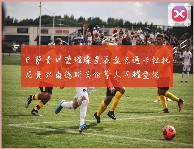 巴萨青训营璀璨星辰盘点通卡拉托尼费尔南德斯戈伦等人闪耀登场