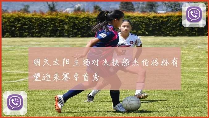 明天太阳主场对决快船杰伦格林有望迎来赛季首秀