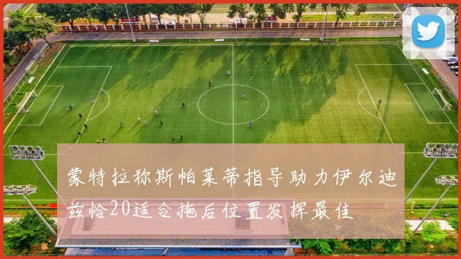 蒙特拉称斯帕莱蒂指导助力伊尔迪兹恰20适合拖后位置发挥最佳