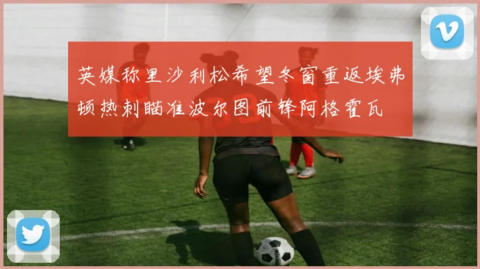 英媒称里沙利松希望冬窗重返埃弗顿热刺瞄准波尔图前锋阿格霍瓦