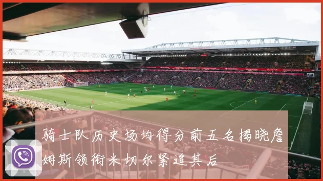 骑士队历史场均得分前五名揭晓詹姆斯领衔米切尔紧追其后