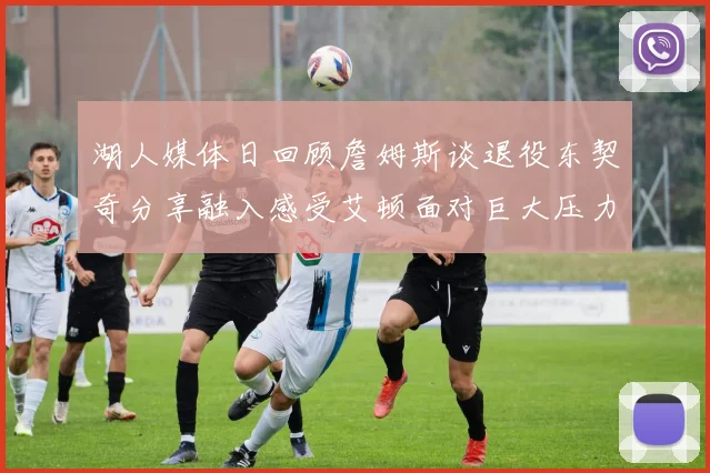 湖人媒体日回顾詹姆斯谈退役东契奇分享融入感受艾顿面对巨大压力