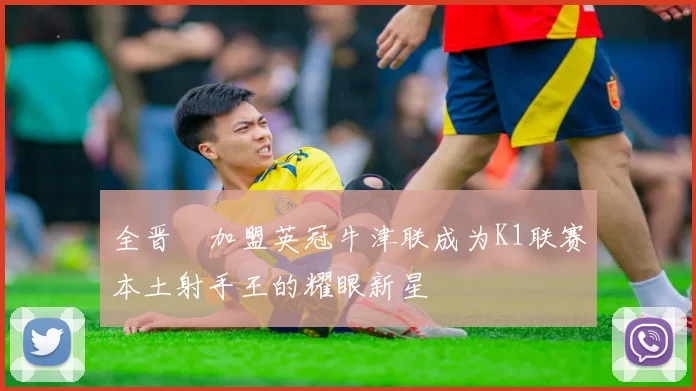 全晋旴加盟英冠牛津联成为K1联赛本土射手王的耀眼新星