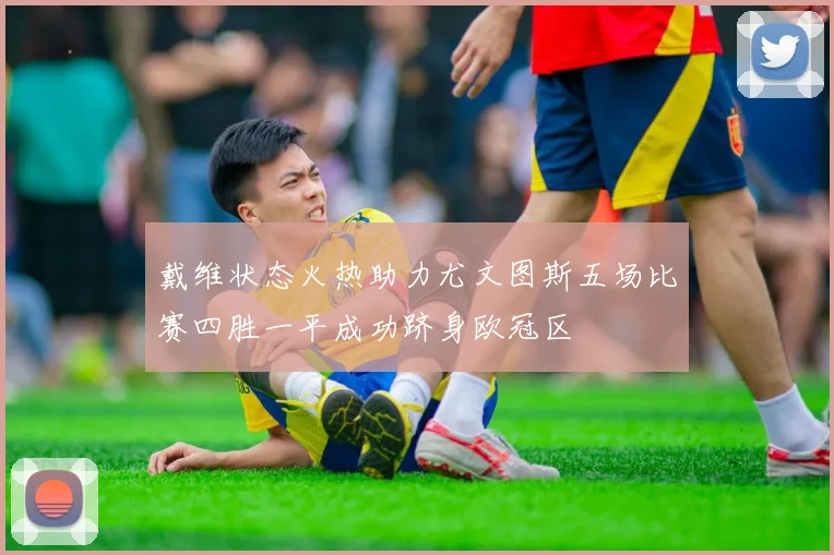 戴维状态火热助力尤文图斯五场比赛四胜一平成功跻身欧冠区