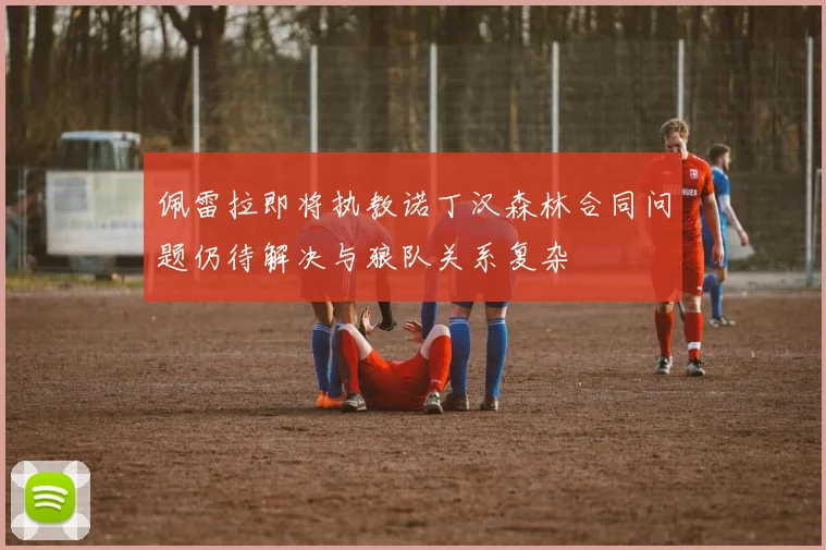 佩雷拉即将执教诺丁汉森林合同问题仍待解决与狼队关系复杂