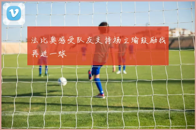 法比奥感受队友支持杨立瑜鼓励我再进一球