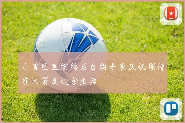 小贾巴里续约后自购手表庆祝期待在火箭度过余生涯