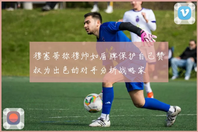 穆塞蒂称穆帅如盾牌保护自己赞囧叔为出色的对手分析战略家