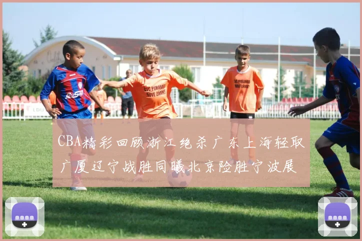 CBA精彩回顾浙江绝杀广东上海轻取广厦辽宁战胜同曦北京险胜宁波展现强队风采