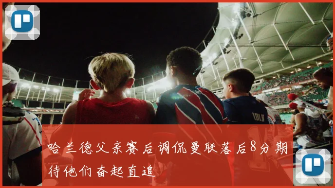 哈兰德父亲赛后调侃曼联落后8分期待他们奋起直追