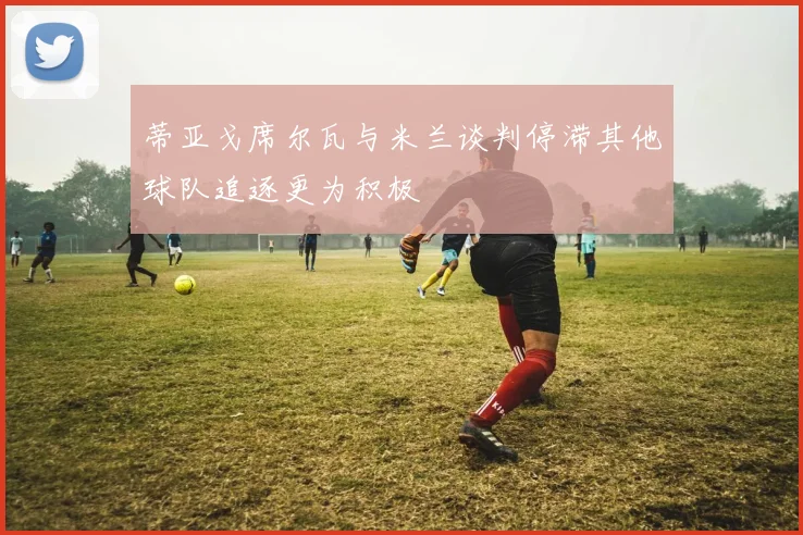 蒂亚戈席尔瓦与米兰谈判停滞其他球队追逐更为积极