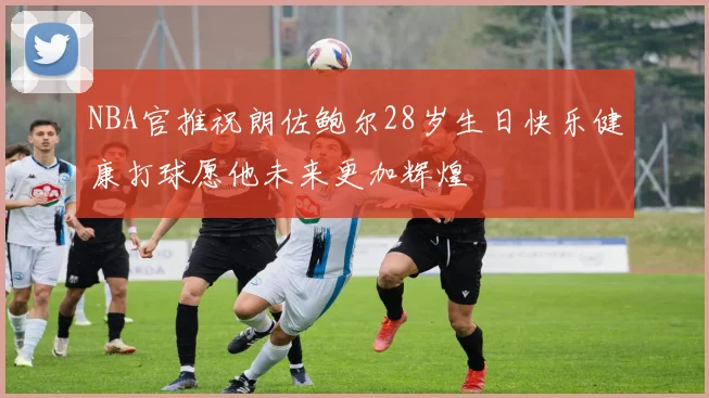 NBA官推祝朗佐鲍尔28岁生日快乐健康打球愿他未来更加辉煌