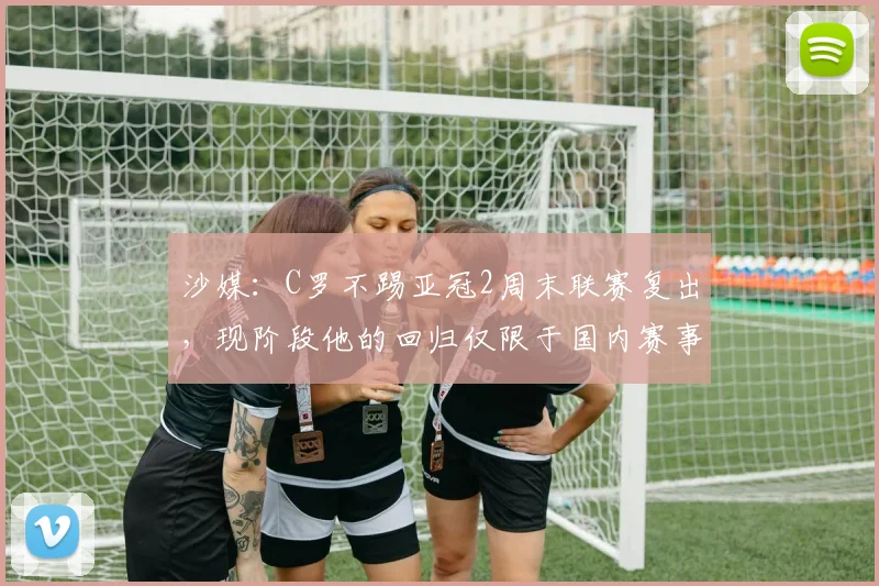 沙媒：C罗不踢亚冠2周末联赛复出，现阶段他的回归仅限于国内赛事