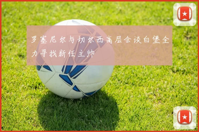 罗塞尼尔与切尔西高层会谈白堡全力寻找新任主帅