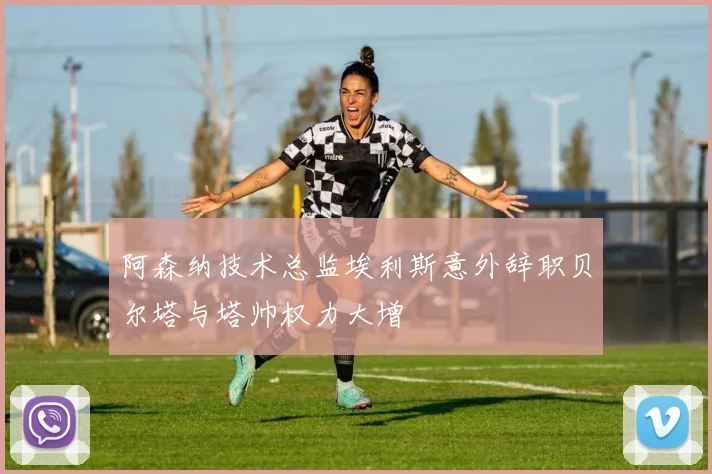 阿森纳技术总监埃利斯意外辞职贝尔塔与塔帅权力大增