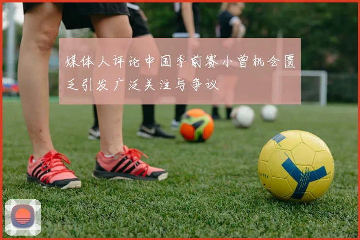 媒体人评论中国季前赛小曾机会匮乏引发广泛关注与争议