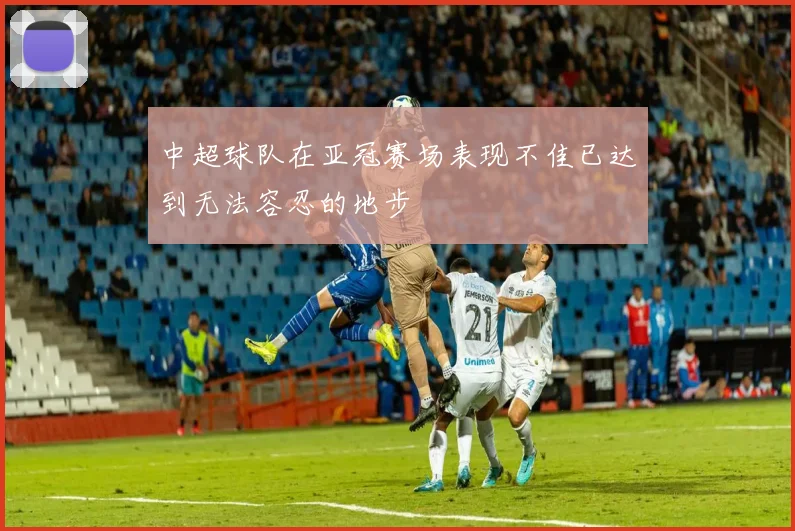 中超球队在亚冠赛场表现不佳已达到无法容忍的地步