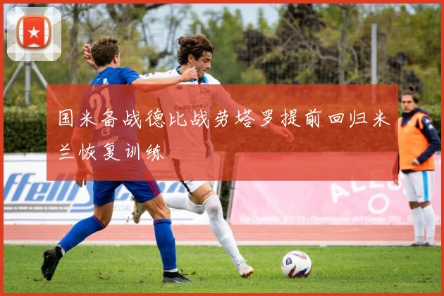 国米备战德比战劳塔罗提前回归米兰恢复训练