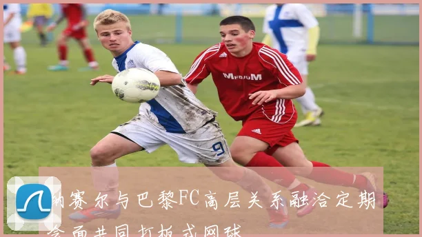 纳赛尔与巴黎FC高层关系融洽定期会面共同打板式网球