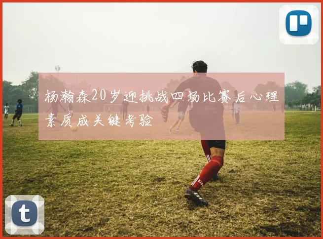 杨瀚森20岁迎挑战四场比赛后心理素质成关键考验