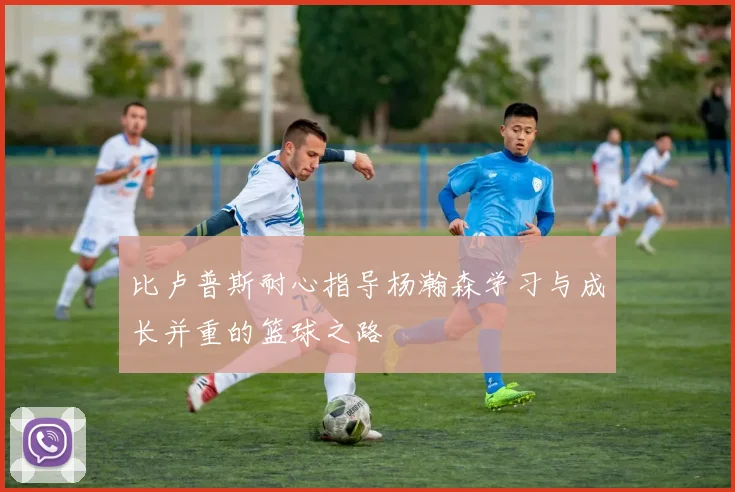 比卢普斯耐心指导杨瀚森学习与成长并重的篮球之路