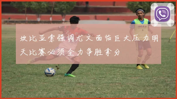 坎比亚索强调尤文面临巨大压力明天比赛必须全力争胜拿分