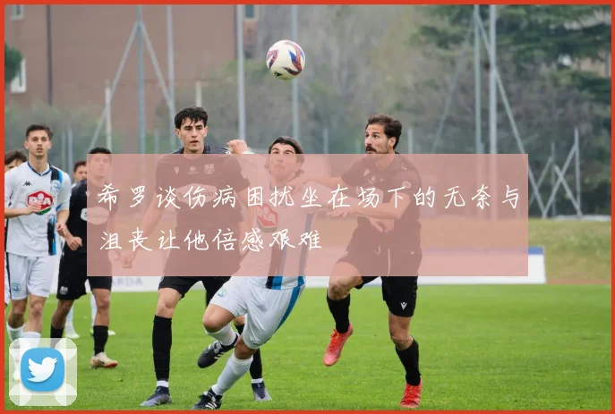希罗谈伤病困扰坐在场下的无奈与沮丧让他倍感艰难
