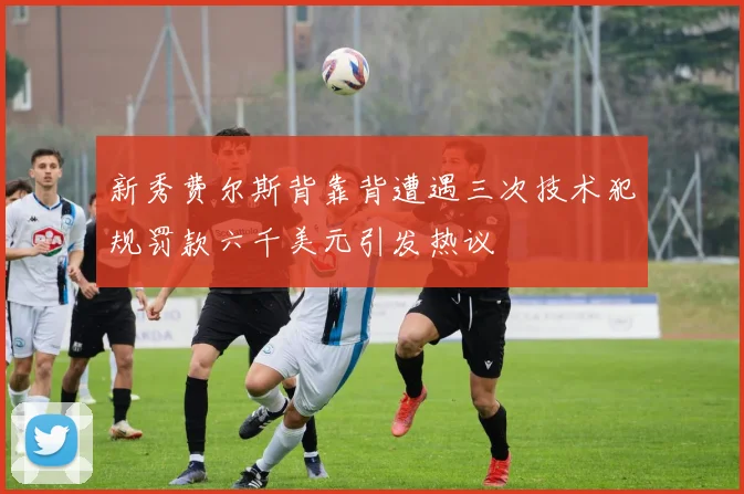 新秀费尔斯背靠背遭遇三次技术犯规罚款六千美元引发热议