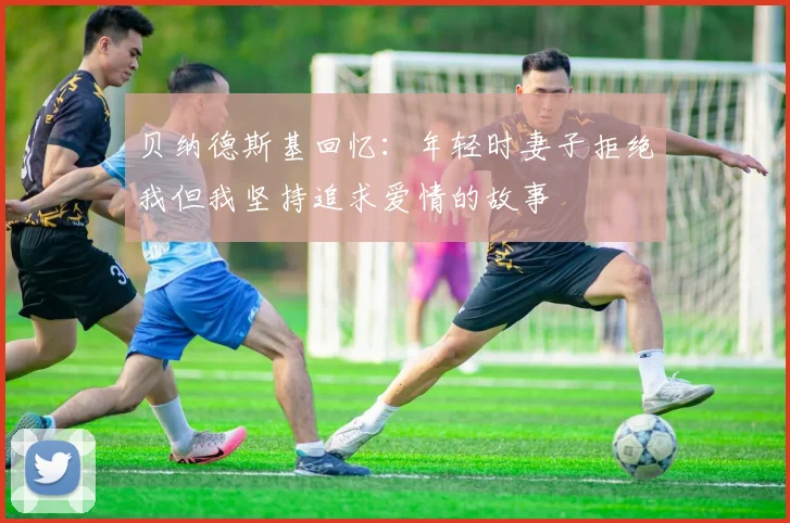 贝纳德斯基回忆：年轻时妻子拒绝我但我坚持追求爱情的故事