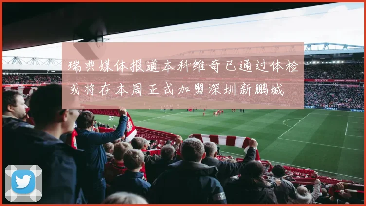 瑞典媒体报道本科维奇已通过体检或将在本周正式加盟深圳新鹏城