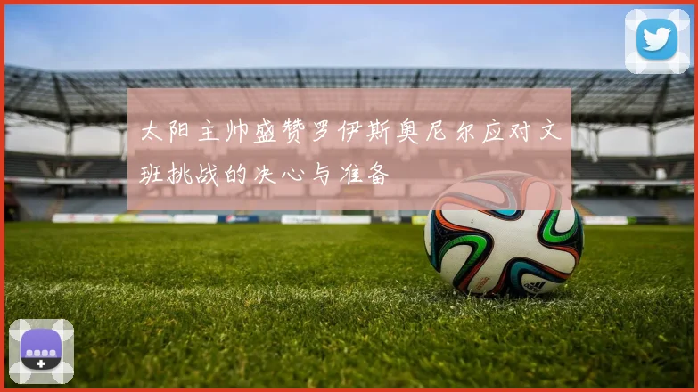 太阳主帅盛赞罗伊斯奥尼尔应对文班挑战的决心与准备