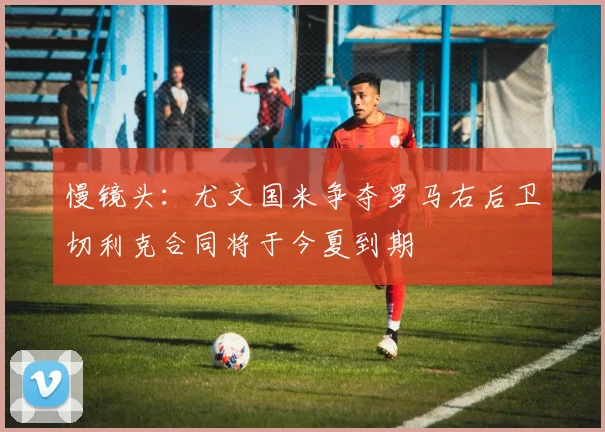 慢镜头：尤文国米争夺罗马右后卫切利克合同将于今夏到期