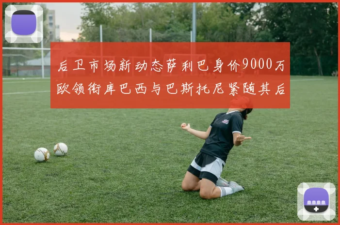 后卫市场新动态萨利巴身价9000万欧领衔库巴西与巴斯托尼紧随其后