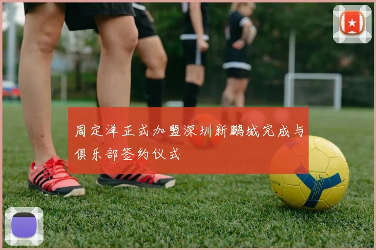 周定洋正式加盟深圳新鹏城完成与俱乐部签约仪式