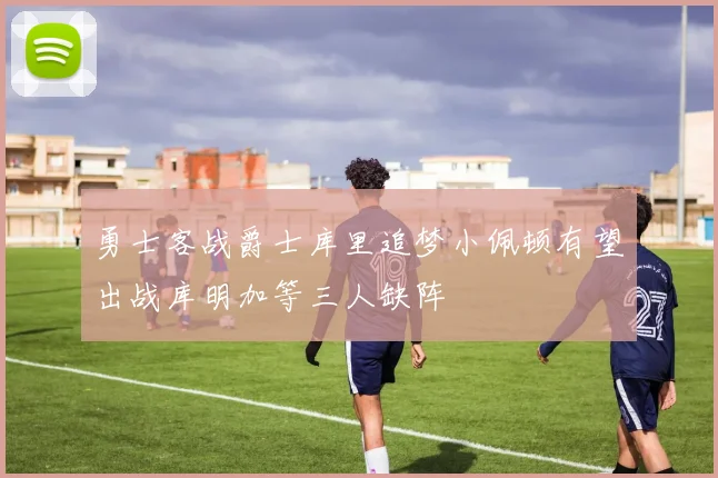 勇士客战爵士库里追梦小佩顿有望出战库明加等三人缺阵