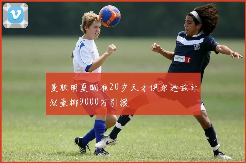 曼联明夏瞄准20岁天才伊尔迪兹计划豪掷9000万引援
