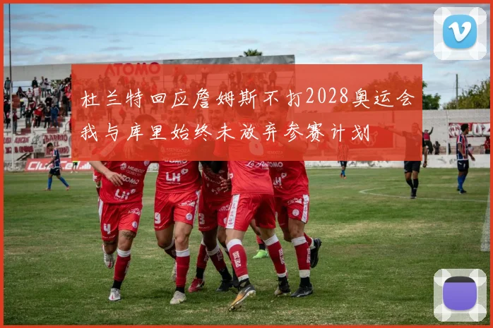 杜兰特回应詹姆斯不打2028奥运会我与库里始终未放弃参赛计划