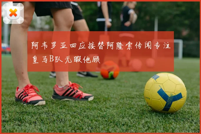 阿韦罗亚回应接替阿隆索传闻专注皇马B队无暇他顾