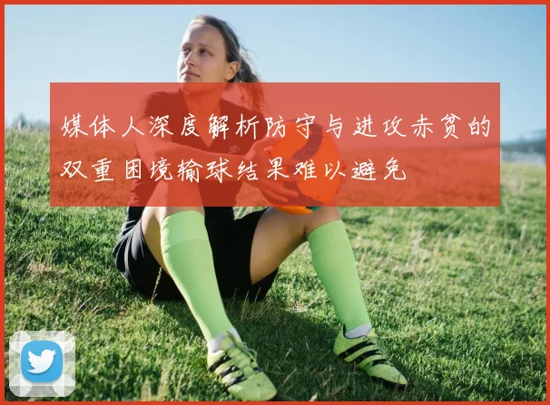 媒体人深度解析防守与进攻赤贫的双重困境输球结果难以避免