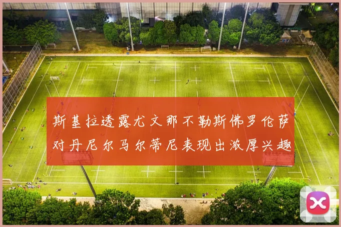 斯基拉透露尤文那不勒斯佛罗伦萨对丹尼尔马尔蒂尼表现出浓厚兴趣